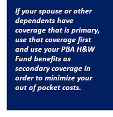 If your spouse or other dependents have coverage that is primary, use that coverage first and use your PBA H&W Fund benefits as secondary coverage in order to minimize your out of pocket costs.